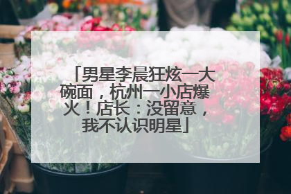 男星李晨狂炫一大碗面，杭州一小店爆火！店长：没留意，我不认识明星